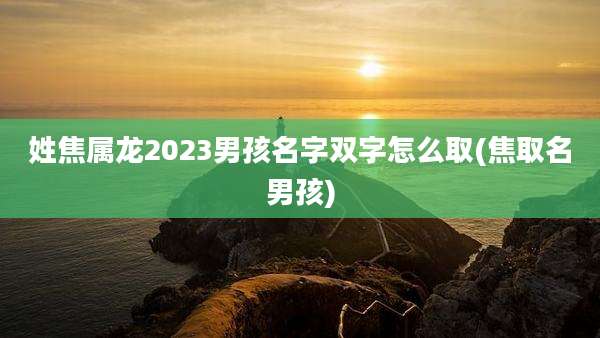 姓焦属龙2023男孩名字双字怎么取(焦取名男孩)