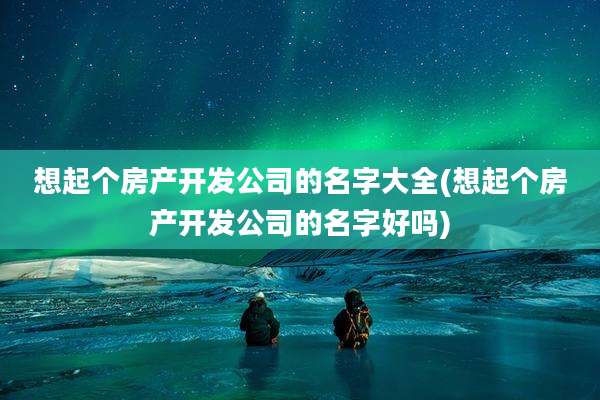 想起个房产开发公司的名字大全(想起个房产开发公司的名字好吗)