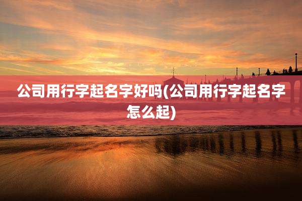 公司用行字起名字好吗(公司用行字起名字怎么起)