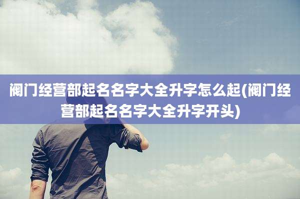 阀门经营部起名名字大全升字怎么起(阀门经营部起名名字大全升字开头)
