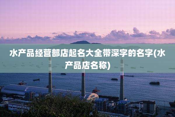 水产品经营部店起名大全带深字的名字(水产品店名称)