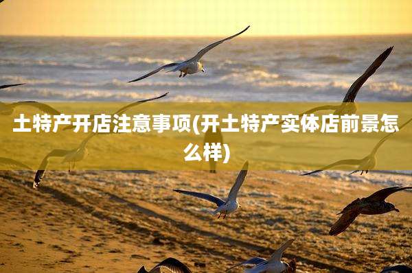 土特产开店注意事项(开土特产实体店前景怎么样)