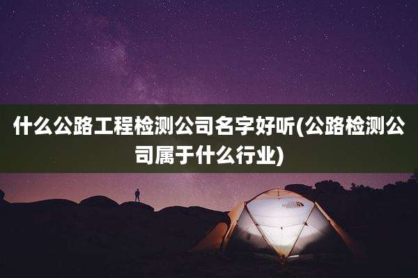 什么公路工程检测公司名字好听(公路检测公司属于什么行业)