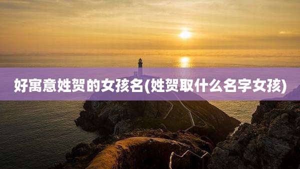 好寓意姓贺的女孩名(姓贺取什么名字女孩)