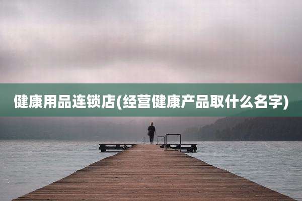 健康用品连锁店(经营健康产品取什么名字)
