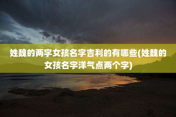 姓魏的两字女孩名字吉利的有哪些(姓魏的女孩名字洋气点两个字)