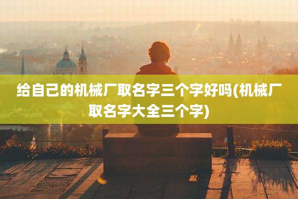 给自己的机械厂取名字三个字好吗(机械厂取名字大全三个字)
