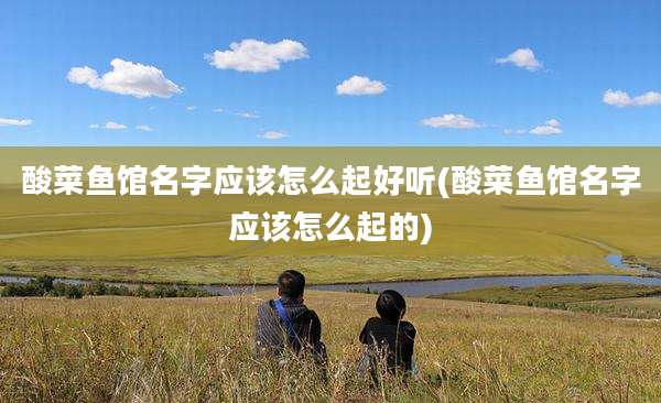 酸菜鱼馆名字应该怎么起好听(酸菜鱼馆名字应该怎么起的)