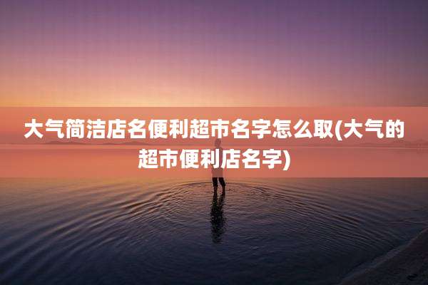大气简洁店名便利超市名字怎么取(大气的超市便利店名字)