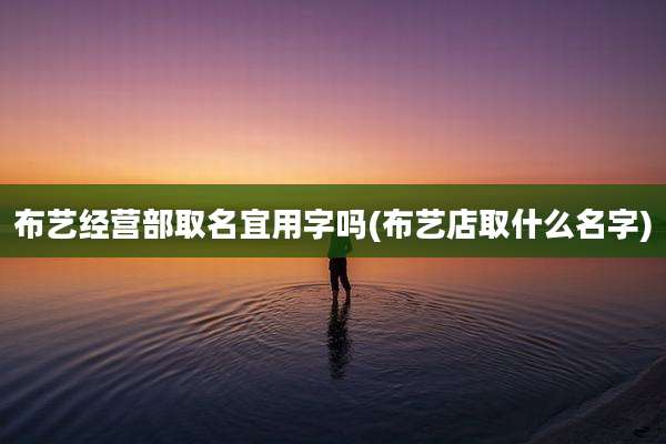 布艺经营部取名宜用字吗(布艺店取什么名字)