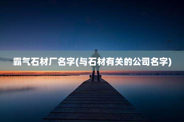 霸气石材厂名字(与石材有关的公司名字)