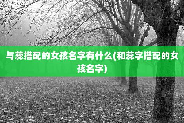 与蕊搭配的女孩名字有什么(和蕊字搭配的女孩名字)