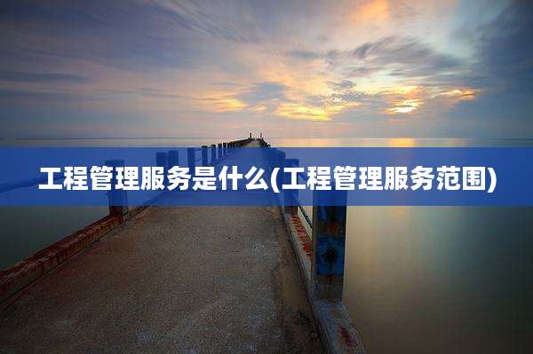 工程管理服务是什么(工程管理服务范围)