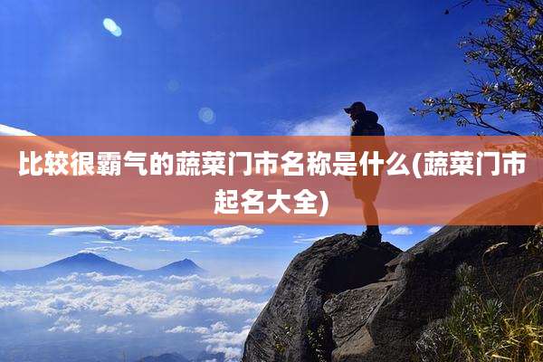 比较很霸气的蔬菜门市名称是什么(蔬菜门市起名大全)