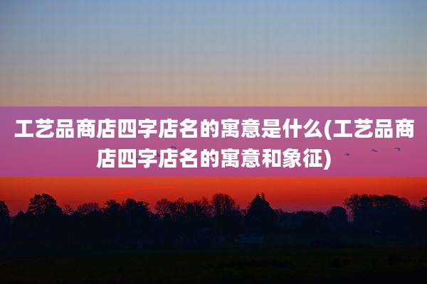 工艺品商店四字店名的寓意是什么(工艺品商店四字店名的寓意和象征)