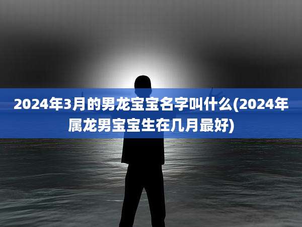 2024年3月的男龙宝宝名字叫什么(2024年属龙男宝宝生在几月最好)
