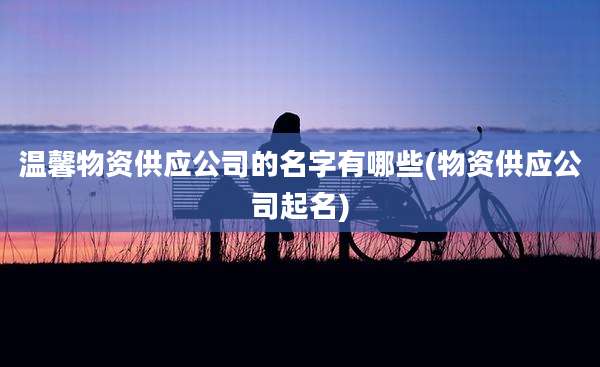 温馨物资供应公司的名字有哪些(物资供应公司起名)