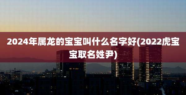 2024年属龙的宝宝叫什么名字好(2022虎宝宝取名姓尹)