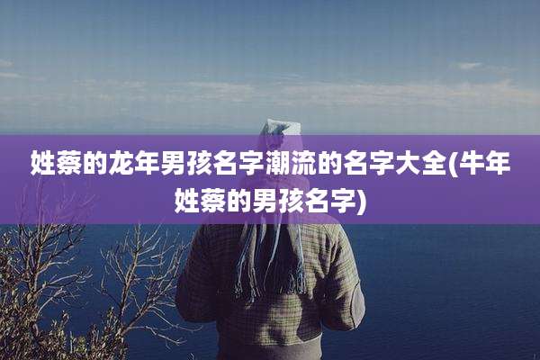 姓蔡的龙年男孩名字潮流的名字大全(牛年姓蔡的男孩名字)