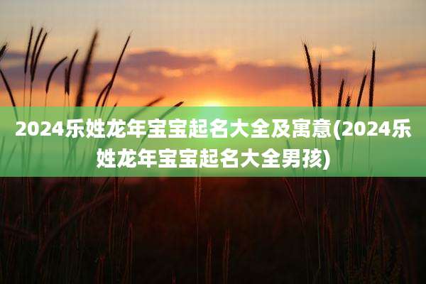 2024乐姓龙年宝宝起名大全及寓意(2024乐姓龙年宝宝起名大全男孩)