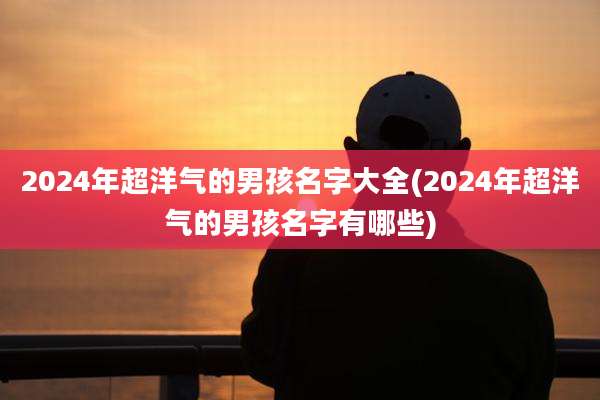 2024年超洋气的男孩名字大全(2024年超洋气的男孩名字有哪些)