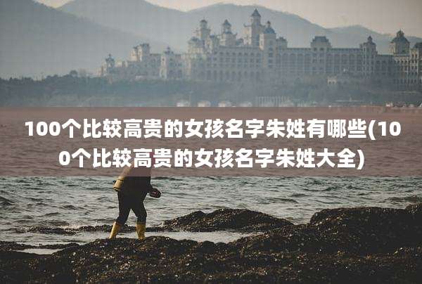 100个比较高贵的女孩名字朱姓有哪些(100个比较高贵的女孩名字朱姓大全)