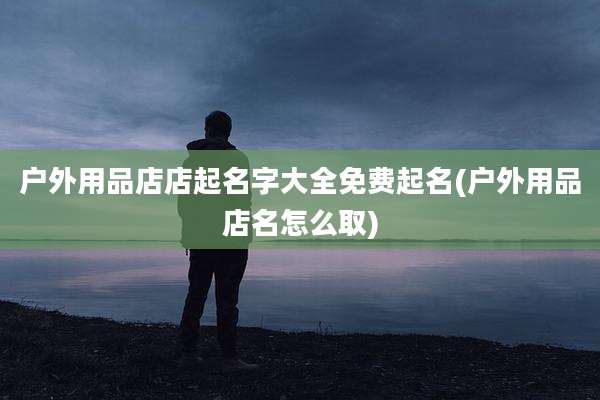 户外用品店店起名字大全免费起名(户外用品店名怎么取)