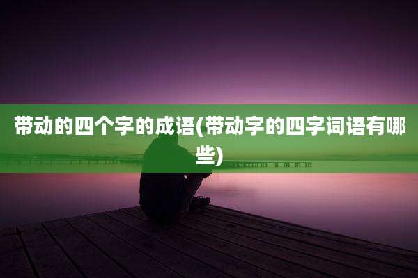 带动的四个字的成语(带动字的四字词语有哪些)