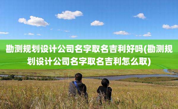 勘测规划设计公司名字取名吉利好吗(勘测规划设计公司名字取名吉利怎么取)