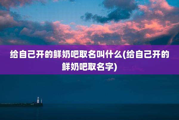 给自己开的鲜奶吧取名叫什么(给自己开的鲜奶吧取名字)