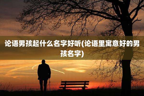 论语男孩起什么名字好听(论语里寓意好的男孩名字)