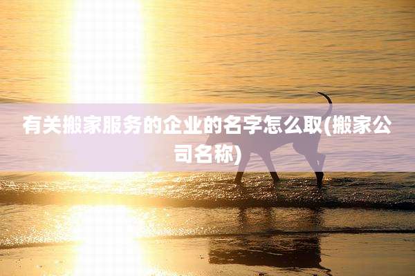有关搬家服务的企业的名字怎么取(搬家公司名称)