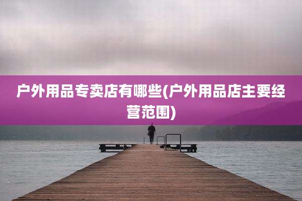 户外用品专卖店有哪些(户外用品店主要经营范围)