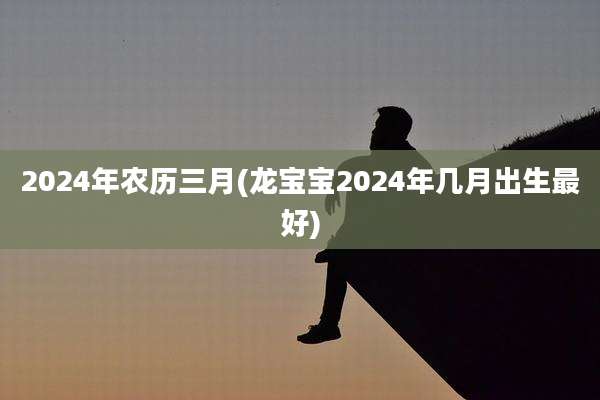 2024年农历三月(龙宝宝2024年几月出生最好)