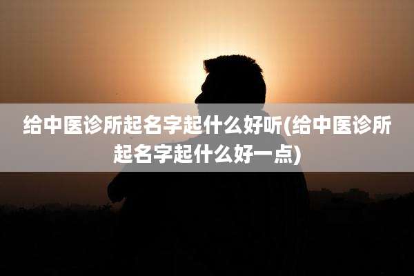 给中医诊所起名字起什么好听(给中医诊所起名字起什么好一点)