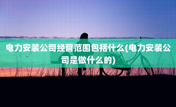电力安装公司经营范围包括什么(电力安装公司是做什么的)
