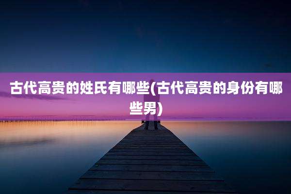 古代高贵的姓氏有哪些(古代高贵的身份有哪些男)