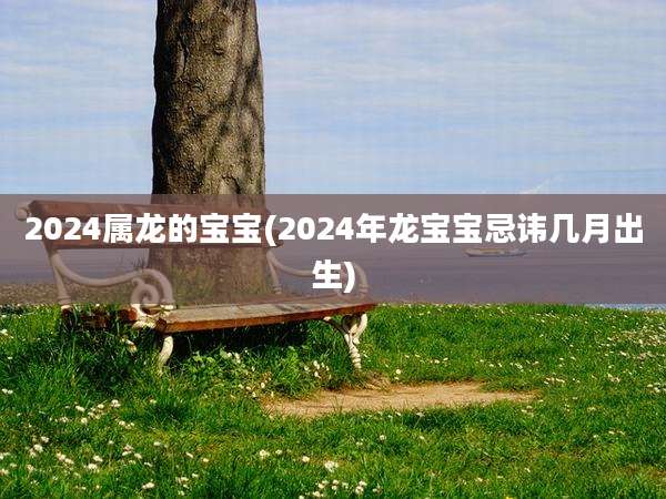 2024属龙的宝宝(2024年龙宝宝忌讳几月出生)
