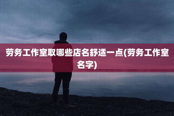 劳务工作室取哪些店名舒适一点(劳务工作室名字)