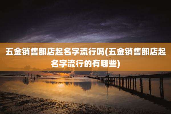 五金销售部店起名字流行吗(五金销售部店起名字流行的有哪些)