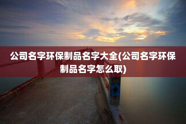 公司名字环保制品名字大全(公司名字环保制品名字怎么取)
