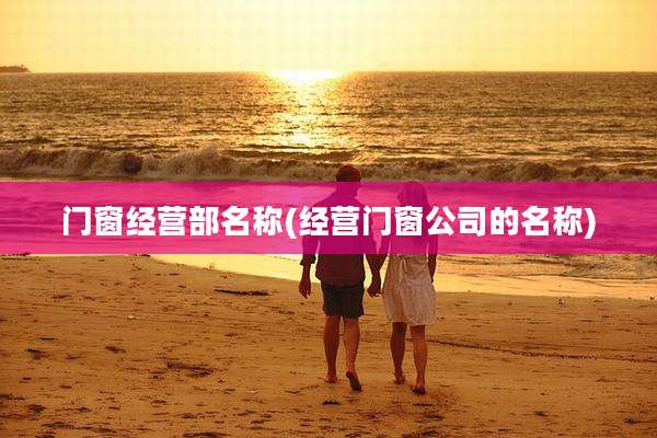 门窗经营部名称(经营门窗公司的名称)