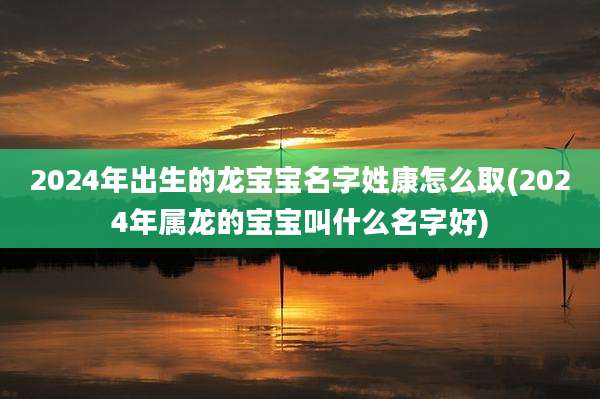 2024年出生的龙宝宝名字姓康怎么取(2024年属龙的宝宝叫什么名字好)