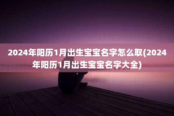 2024年阳历1月出生宝宝名字怎么取(2024年阳历1月出生宝宝名字大全)