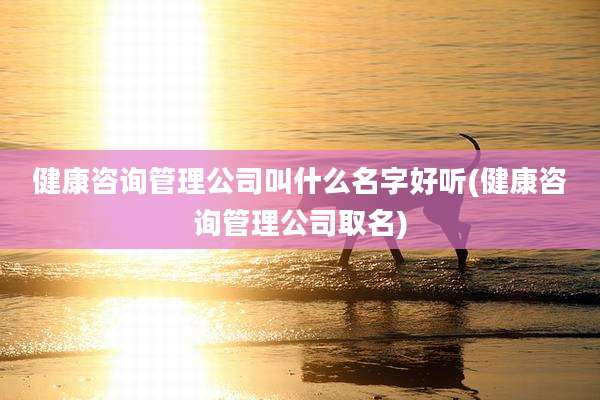 健康咨询管理公司叫什么名字好听(健康咨询管理公司取名)