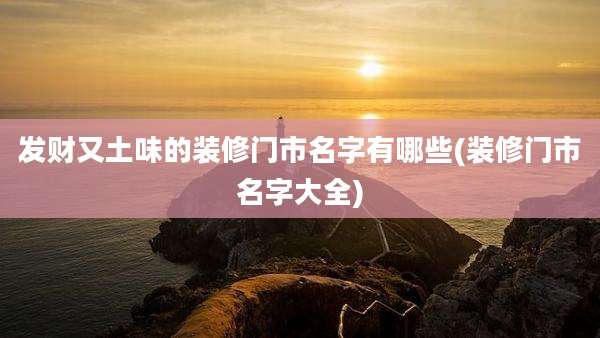 发财又土味的装修门市名字有哪些(装修门市名字大全)