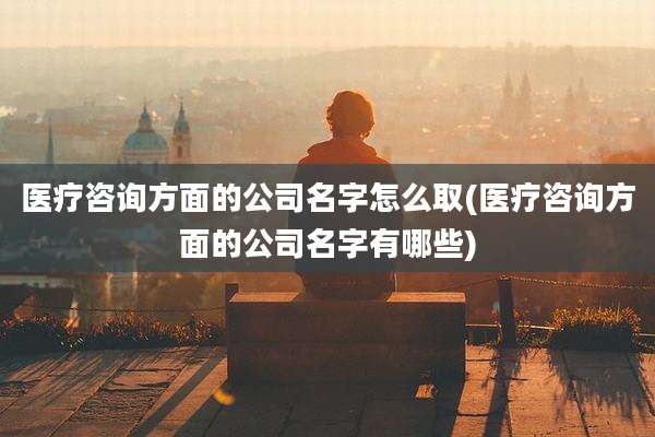 医疗咨询方面的公司名字怎么取(医疗咨询方面的公司名字有哪些)