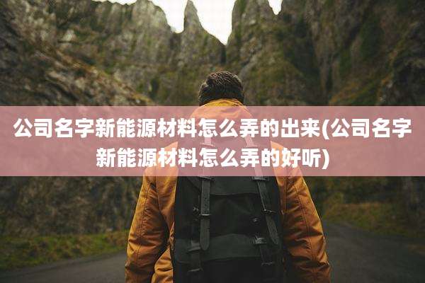 公司名字新能源材料怎么弄的出来(公司名字新能源材料怎么弄的好听)