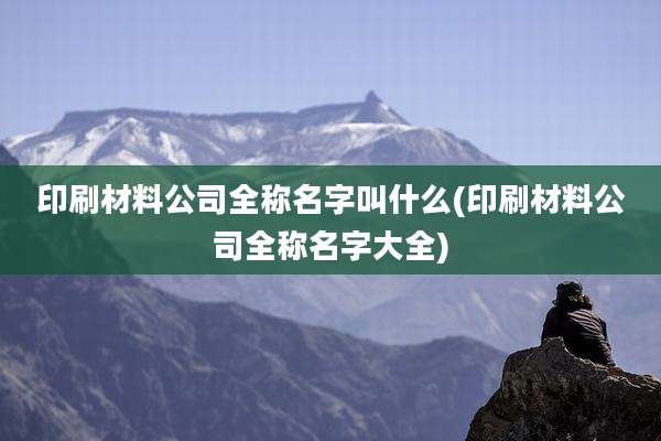 印刷材料公司全称名字叫什么(印刷材料公司全称名字大全)