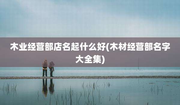 木业经营部店名起什么好(木材经营部名字大全集)